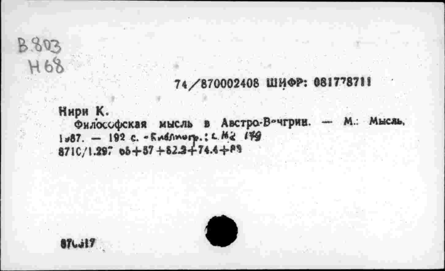 ﻿46%
74/870002408 ШИФР: 0817’8711
Нири К.
Философская мысль в Австро-В-чгрии. — М.; Мысль, 1*87. — 192 с.-Кс 871С/1.297 О&+57 +82->+74.4-}-М
|?Са17